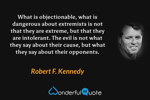 What is objectionable, what is dangerous about extremists is not that they are extreme, but that they are intolerant.  The evil is not what they say about their cause, but what they say about their opponents. - Robert F. Kennedy quote.