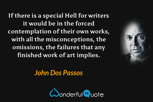 If there is a special Hell for writers it would be in the forced contemplation of their own works, with all the misconceptions, the omissions, the failures that any finished work of art implies. - John Dos Passos quote.