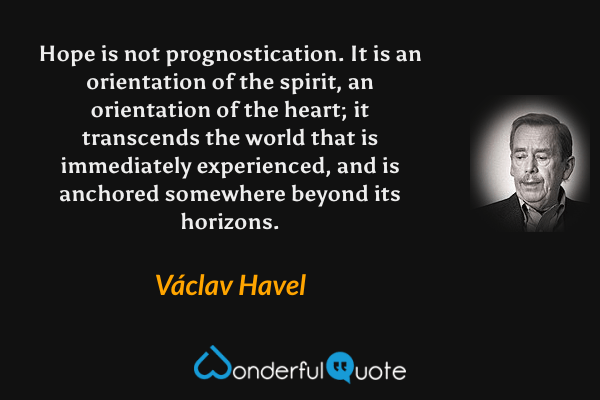Hope is not prognostication.  It is an orientation of the spirit, an orientation of the heart; it transcends the world that is immediately experienced, and is anchored somewhere beyond its horizons. - Václav Havel quote.