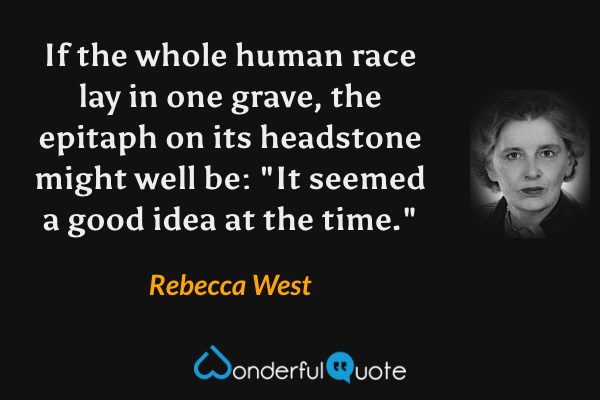 If the whole human race lay in one grave, the epitaph on its headstone might well be: "It seemed a good idea at the time." - Rebecca West quote.