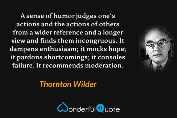 A sense of humor judges one's actions and the actions of others from a wider reference and a longer view and finds them incongruous. It dampens enthusiasm; it mocks hope; it pardons shortcomings; it consoles failure. It recommends moderation. - Thornton Wilder quote.