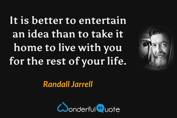 It is better to entertain an idea than to take it home to live with you for the rest of your life. - Randall Jarrell quote.