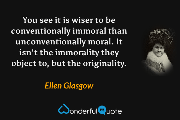 You see it is wiser to be conventionally immoral than unconventionally moral. It isn't the immorality they object to, but the originality. - Ellen Glasgow quote.