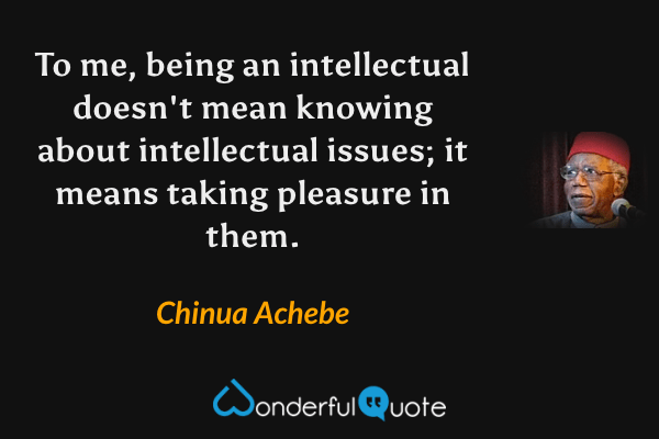 To me, being an intellectual doesn't mean knowing about intellectual issues; it means taking pleasure in them. - Chinua Achebe quote.