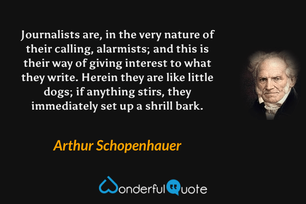 Journalists are, in the very nature of their calling, alarmists; and this is their way of giving interest to what they write.  Herein they are like little dogs; if anything stirs, they immediately set up a shrill bark. - Arthur Schopenhauer quote.