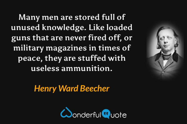 Many men are stored full of unused knowledge. Like loaded guns that are never fired off, or military magazines in times of peace, they are stuffed with useless ammunition. - Henry Ward Beecher quote.