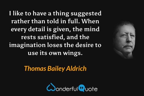 I like to have a thing suggested rather than told in full.  When every detail is given, the mind rests satisfied, and the imagination loses the desire to use its own wings. - Thomas Bailey Aldrich quote.