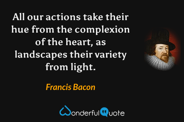 All our actions take their hue from the complexion of the heart, as landscapes their variety from light. - Francis Bacon quote.