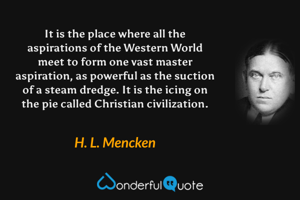 It is the place where all the aspirations of the Western World meet to form one vast master aspiration, as powerful as the suction of a steam dredge.  It is the icing on the pie called Christian civilization. - H. L. Mencken quote.