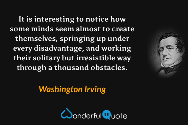 It is interesting to notice how some minds seem almost to create themselves, springing up under every disadvantage, and working their solitary but irresistible way through a thousand obstacles. - Washington Irving quote.