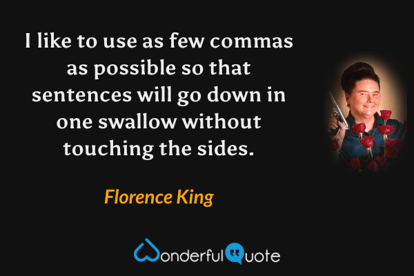 I like to use as few commas as possible so that sentences will go down in one swallow without touching the sides. - Florence King quote.