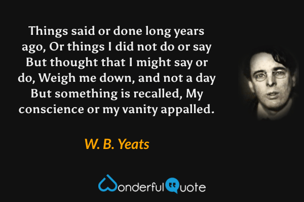 Things said or done long years ago,
Or things I did not do or say
But thought that I might say or do,
Weigh me down, and not a day
But something is recalled,
My conscience or my vanity appalled. - W. B. Yeats quote.