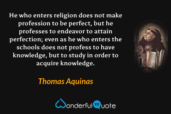 He who enters religion does not make profession to be perfect, but he professes to endeavor to attain perfection; even as he who enters the schools does not profess to have knowledge, but to study in order to acquire knowledge. - Thomas Aquinas quote.