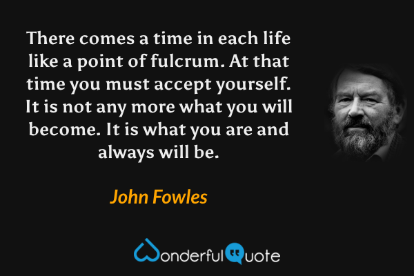 There comes a time in each life like a point of fulcrum. At that time you must accept yourself. It is not any more what you will become. It is what you are and always will be. - John Fowles quote.