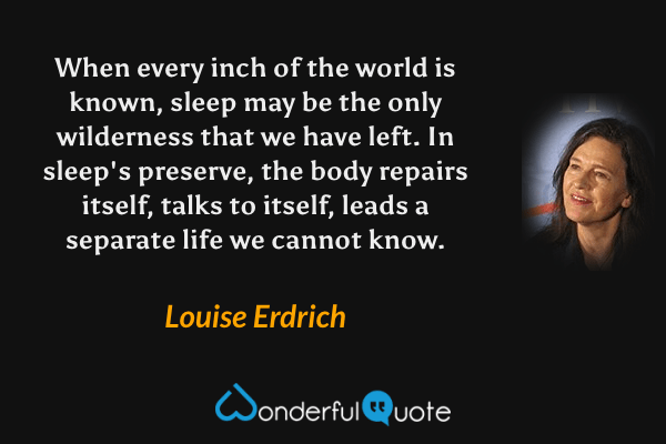 When every inch of the world is known, sleep may be the only wilderness that we have left.  In sleep's preserve, the body repairs itself, talks to itself, leads a separate life we cannot know. - Louise Erdrich quote.