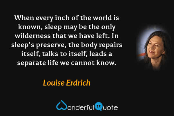 When every inch of the world is known, sleep may be the only wilderness that we have left. In sleep's preserve, the body repairs itself, talks to itself, leads a separate life we cannot know. - Louise Erdrich quote.