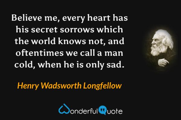 Believe me, every heart has his secret sorrows which the world knows not, and oftentimes we call a man cold, when he is only sad. - Henry Wadsworth Longfellow quote.