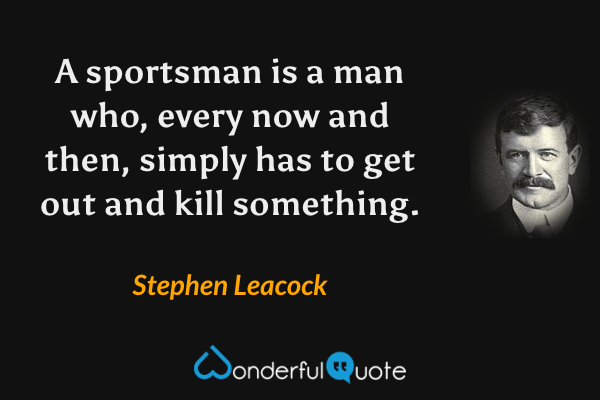 A sportsman is a man who, every now and then, simply has to get out and kill something. - Stephen Leacock quote.