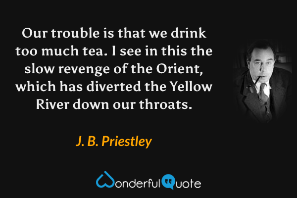 Our trouble is that we drink too much tea.  I see in this the slow revenge of the Orient, which has diverted the Yellow River down our throats. - J. B. Priestley quote.
