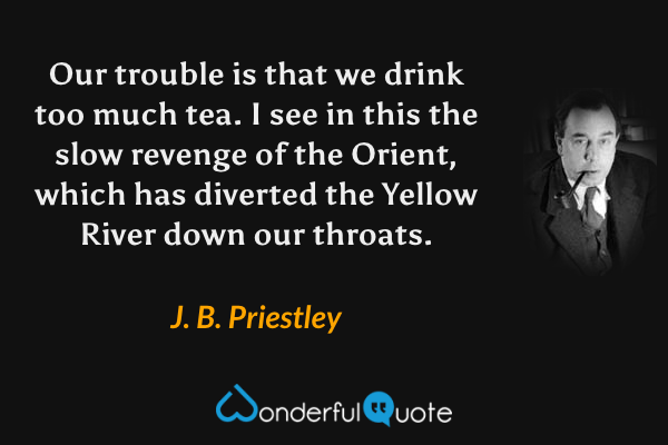 Our trouble is that we drink too much tea. I see in this the slow revenge of the Orient, which has diverted the Yellow River down our throats. - J. B. Priestley quote.