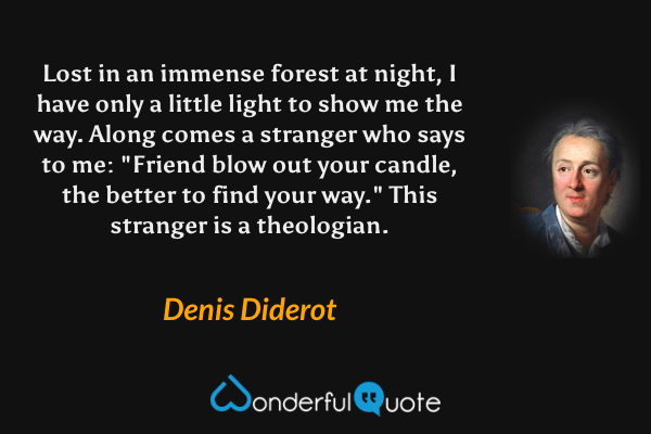 Lost in an immense forest at night, I have only a little light to show me the way. Along comes a stranger who says to me: "Friend blow out your candle, the better to find your way." This stranger is a theologian. - Denis Diderot quote.