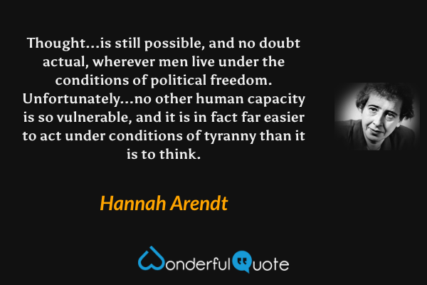 Thought...is still possible, and no doubt actual, wherever men live under the conditions of political freedom. Unfortunately...no other human capacity is so vulnerable, and it is in fact far easier to act under conditions of tyranny than it is to think. - Hannah Arendt quote.