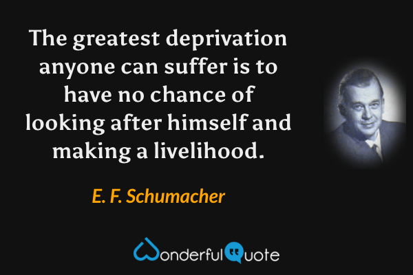The greatest deprivation anyone can suffer is to have no chance of looking after himself and making a livelihood. - E. F. Schumacher quote.