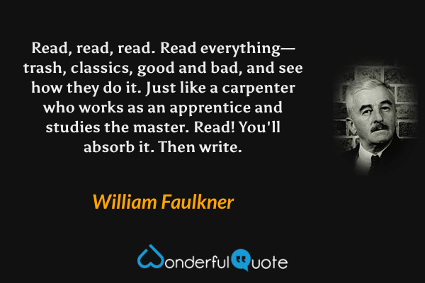 Read, read, read. Read everything—trash, classics, good and bad, and see how they do it. Just like a carpenter who works as an apprentice and studies the master. Read! You'll absorb it. Then write. - William Faulkner quote.