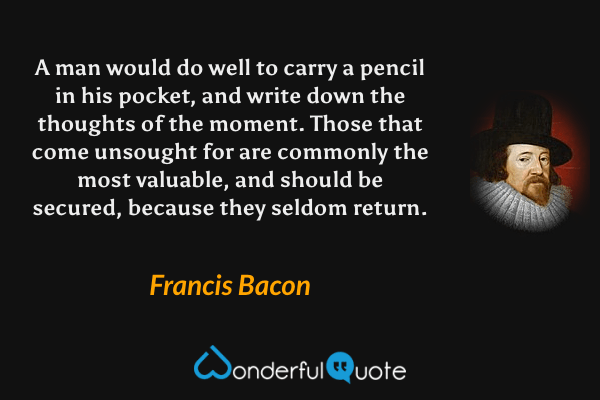 A man would do well to carry a pencil in his pocket, and write down the thoughts of the moment. Those that come unsought for are commonly the most valuable, and should be secured, because they seldom return. - Francis Bacon quote.