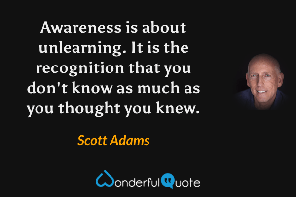 Awareness is about unlearning. It is the recognition that you don't know as much as you thought you knew. - Scott Adams quote.