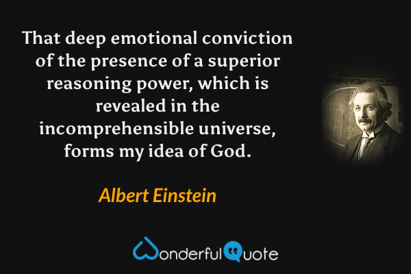 That deep emotional conviction of the presence of a superior reasoning power, which is revealed in the incomprehensible universe, forms my idea of God. - Albert Einstein quote.