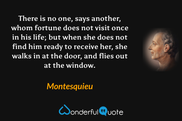 There is no one, says another, whom fortune does not visit once in his life; but when she does not find him ready to receive her, she walks in at the door, and flies out at the window. - Montesquieu quote.