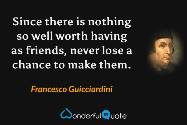 Since there is nothing so well worth having as friends, never lose a chance to make them. - Francesco Guicciardini quote.