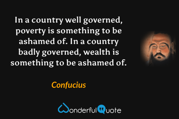 In a country well governed, poverty is something to be ashamed of. In a country badly governed, wealth is something to be ashamed of. - Confucius quote.