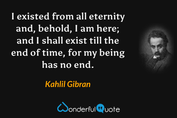 I existed from all eternity and, behold, I am here; and I shall exist till the end of time, for my being has no end. - Kahlil Gibran quote.