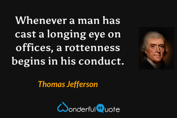 Whenever a man has cast a longing eye on offices, a rottenness begins in his conduct. - Thomas Jefferson quote.