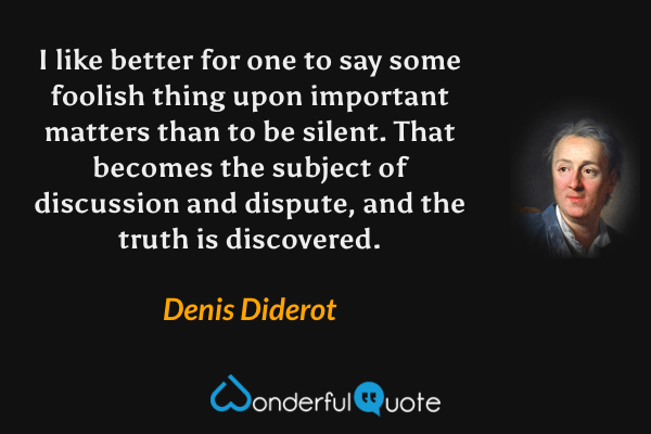 I like better for one to say some foolish thing upon important matters than to be silent. That becomes the subject of discussion and dispute, and the truth is discovered. - Denis Diderot quote.