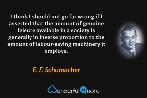 I think I should not go far wrong if I asserted that the amount of genuine leisure available in a society is generally in inverse proportion to the amount of labour-saving machinery it employs. - E. F. Schumacher quote.