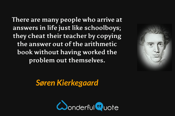 There are many people who arrive at answers in life just like schoolboys; they cheat their teacher by copying the answer out of the arithmetic book without having worked the problem out themselves. - Søren Kierkegaard quote.