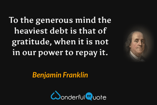 To the generous mind the heaviest debt is that of gratitude, when it is not in our power to repay it. - Benjamin Franklin quote.