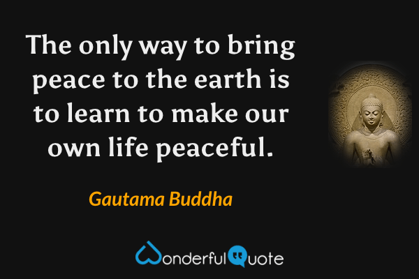 The only way to bring peace to the earth is to learn to make our own life peaceful. - Gautama Buddha quote.