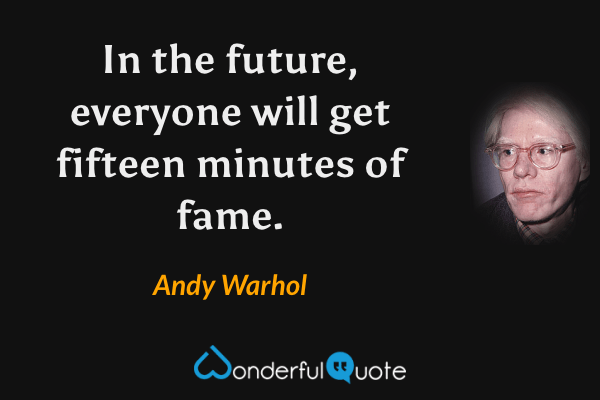 In the future, everyone will get fifteen minutes of fame. - Andy Warhol quote.