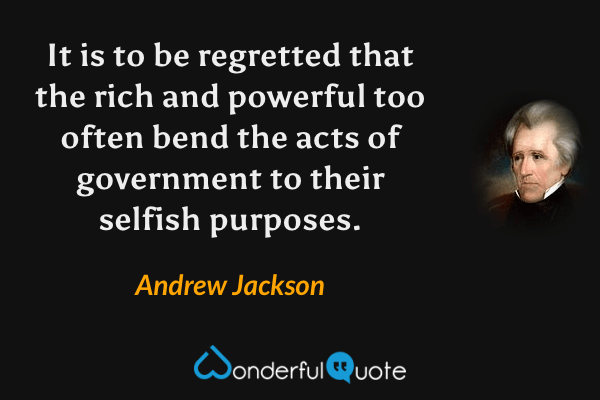 It is to be regretted that the rich and powerful too often bend the acts of government to their selfish purposes. - Andrew Jackson quote.
