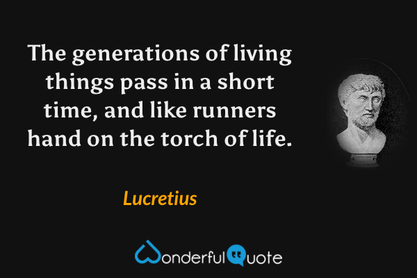 The generations of living things pass in a short time, and like runners hand on the torch of life. - Lucretius quote.