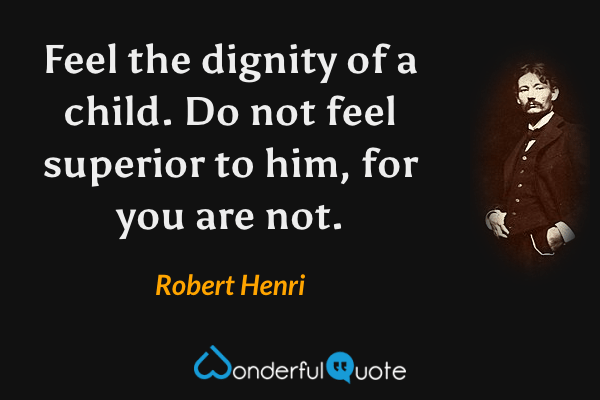 Feel the dignity of a child. Do not feel superior to him, for you are not. - Robert Henri quote.