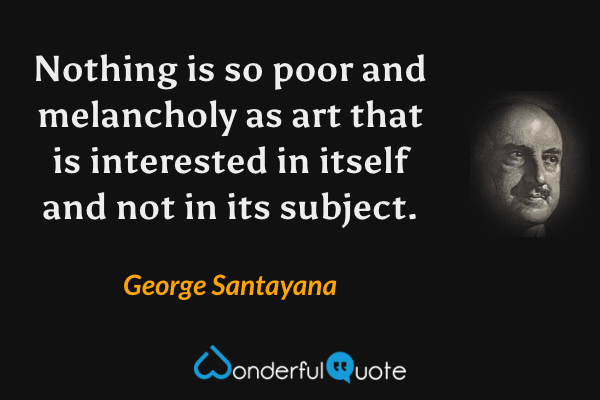 Nothing is so poor and melancholy as art that is interested in itself and not in its subject. - George Santayana quote.