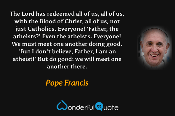 The Lord has redeemed all of us, all of us, with the Blood of Christ, all of us, not just Catholics. Everyone! 'Father, the atheists?' Even the atheists. Everyone! We must meet one another doing good. 'But I don't believe, Father, I am an atheist!' But do good: we will meet one another there. - Pope Francis quote.
